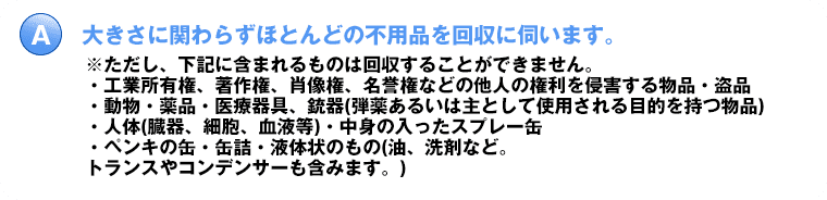 大きさに関わらずほとんどの不用品を回収に伺います。※ただし、下記に含まれるものは回収することができません。・工業所有権、著作権、肖像権、名誉権などの他人の権利を侵害する物品・盗品・動物・薬品・医療器具、銃器(弾薬あるいは主として使用される目的を持つ物品)・人体(臓器、細胞、血液等)・中身の入ったスプレー缶・ペンキの缶・缶詰・液体状のもの(油、洗剤など。トランスやコンデンサーも含みます。)