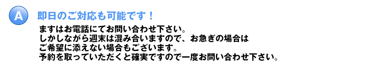 即日のご対応も可能です！ますはお電話にてお問い合わせ下さい。しかしながら週末は混み合いますので、お急ぎの場合はご希望に添えない場合もございます。予約を取っていただくと確実ですので一度お問い合わせ下さい。