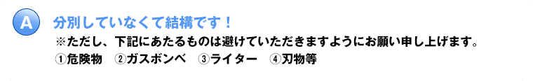 分別しなくても結構です！※ただし、下記にあたるものは避けていただきますようにお願い申し上げます。危険物・ガスボンベ・ライター・刃物等