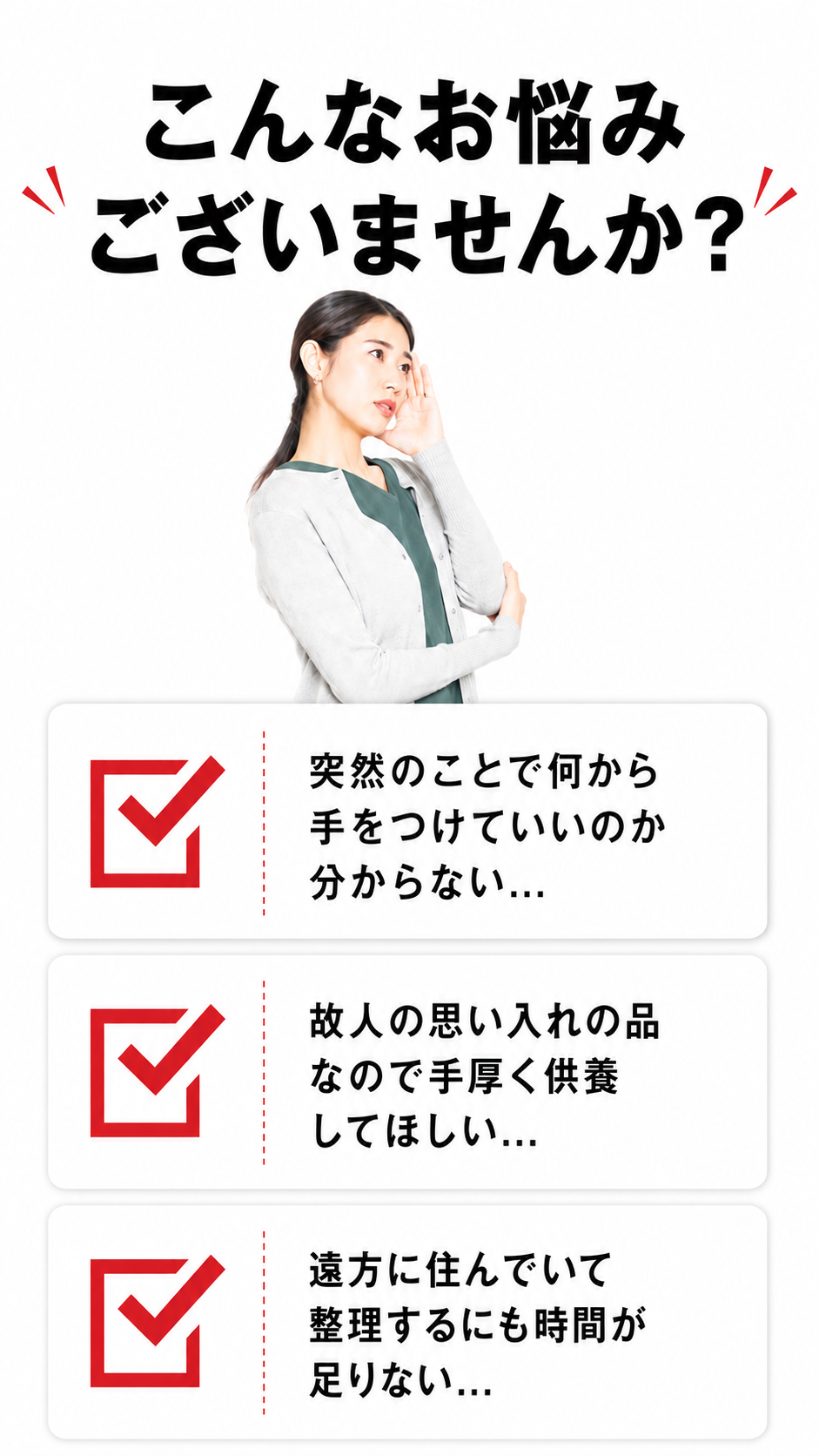 遺品整理でこんなお悩みございませんか？突然のことで何から手をつけていいか分からない・故人の思い入れの品を手厚く供養してほしい・遠方に住んでいて整理する時間が足りない